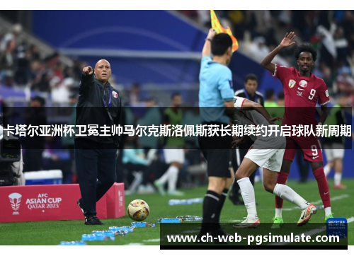 卡塔尔亚洲杯卫冕主帅马尔克斯洛佩斯获长期续约开启球队新周期